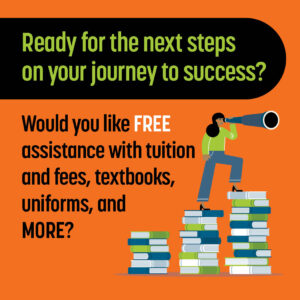 Ready for the next steps on your journey to success? Would you like Free assistance with tuition and fees, textbooks, uniforms, and more?